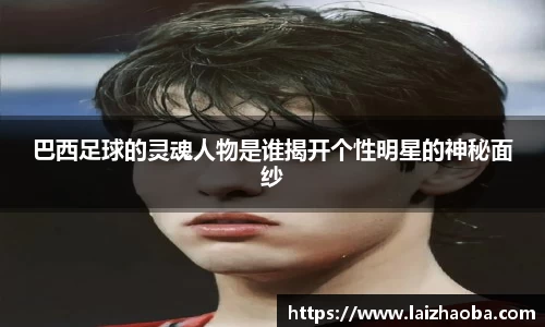 巴西足球的灵魂人物是谁揭开个性明星的神秘面纱