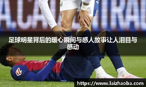 足球明星背后的暖心瞬间与感人故事让人泪目与感动
